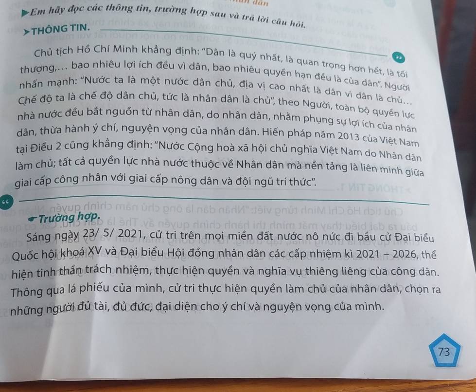 un dân 
+Em hãy đọc các thông tin, trường hợp sau và trã lời câu hồi. 
>THÔNG TIN._ 
D 
Chủ tịch Hồ Chí Minh khẳng định: "Dân là quý nhất, là quan trọng hơn hết, là tối 
thượng,... bao nhiêu lợi ích đều vì dân, bao nhiêu quyền hạn đều là của dân''. Người 
nhấn mạnh: "Nước ta là một nước dân chủ, địa vị cao nhất là dân vì dân là chủ.. 
Chế độ ta là chế độ dân chủ, tức là nhân dân là chủ'', theo Người, toàn bộ quyền lực 
nhà nước đều bắt nguồn từ nhân dân, do nhân dân, nhằm phụng sự lợi ích của nhân 
dân, thừa hành ý chí, nguyện vọng của nhân dân. Hiến pháp năm 2013 của Việt Nam 
tại Điều 2 cũng khẳng định: "Nước Cộng hoà xã hội chủ nghĩa Việt Nam do Nhân dân 
làm chủ; tất cả quyển lực nhà nước thuộc về Nhân dân mà nền tảng là liên minh giữa 
giai cấp công nhân với giai cấp nông dân và đội ngũ trí thức". 
“ 
* Trường hợp. 
Sáng ngày 23/ 5/ 2021, cử tri trên mọi miền đất nước nô nức đi bầu cử Đại biểu 
Quốc hội khoá XV và Đại biểu Hội đồng nhân dân các cấp nhiệm kì 2021 - 2026, thể 
hiên tinh thần trách nhiệm, thực hiện quyền và nghĩa vụ thiêng liêng của công dân. 
Thông qua lá phiếu của mình, cử tri thực hiện quyền làm chủ của nhân dân, chọn ra 
những người đủ tài, đủ đức, đại diện cho ý chí và nguyện vọng của mình.
73