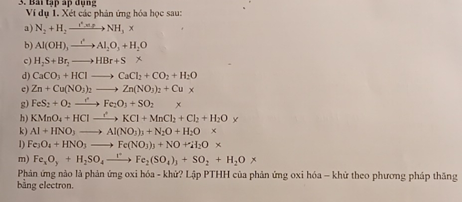 Bai tập áp dụng 
Ví dụ 1. Xét các phản ứng hóa học sau: 
a) N_2+H_2xrightarrow I^*.xt.pNH_3*
b) Al(OH)_3xrightarrow e^eAl_2O_3+H_2O
c) H_2S+Br_2to HBr+S*
d) CaCO_3+HClto CaCl_2+CO_2+H_2O
e) Zn+Cu(NO_3)_2to Zn(NO_3)_2+Cu*
g) FeS_2+O_2to FeFe_2O_3+SO_2*
h) KMnO_4+HClxrightarrow fKCl+MnCl_2+Cl_2+H_2O*
k) Al+HNO_3to Al(NO_3)_3+N_2O+H_2O*
1) Fe_3O_4+HNO_3to Fe(NO_3)_3+NO+H_2O*
m) Fe_xO_y+H_2SO_4xrightarrow I°Fe_2(SO_4)_3+SO_2+H_2O*
Phản ứng nào là phản ứng oxi hóa - khử? Lập PTHH của phản ứng oxi hóa - khử theo phương pháp thăng 
bằng electron.