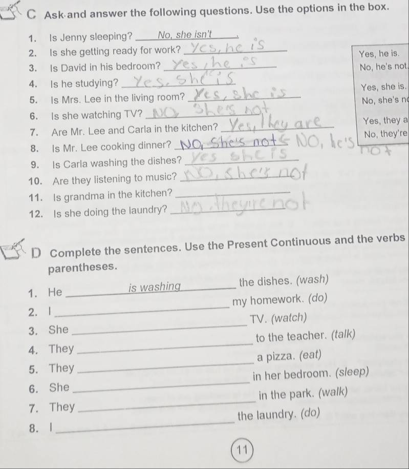 Ask and answer the following questions. Use the options in the box.
1. Is Jenny sleeping? No, she isn't
2. Is she getting ready for work?_
3. Is David in his bedroom? _Yes, he is.
No, he's not.
4. Is he studying?_
5. Is Mrs. Lee in the living room? _Yes, she is.
No, she's n
6. Is she watching TV?_
7. Are Mr. Lee and Carla in the kitchen? _Yes, they a
8. Is Mr. Lee cooking dinner? _No, they're
9. Is Carla washing the dishes?_
10. Are they listening to music?_
11. Is grandma in the kitchen?_
12. Is she doing the laundry?_
D Complete the sentences. Use the Present Continuous and the verbs
parentheses.
1. He _is washing _the dishes. (wash)
2. l _my homework. (do)
3. She _TV. (watch)
4. They _to the teacher. (talk)
5. They _a pizza. (eat)
6. She _in her bedroom. (sleep)
7. They _in the park. (walk)
8. l _the laundry. (do)
11