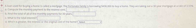 A loan used for buying a home is called a mortgoge. The Fortunato family is borrowing $430,000 to buy a home. They are taking out a 30-year mortgage at a rate of 3.55%. 
a. Compute the monthly payment to the nearest cent 
b. Find the total of all of the monthly payments for 30 years. 
c. What is the total interest? 
d. Which is greater, the interest or the original cost of the home? Select