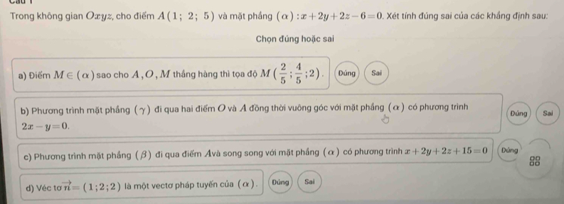 Trong không gian Oxyz, cho điểm A(1;2;5) và mặt phầng (α) : x+2y+2z-6=0 0. Xét tính đúng sai của các khắng định sau: 
Chọn đúng hoặc sai 
a) Điểm M∈ (alpha ) sao cho A , O, M thắng hàng thì tọa độ M ( 2/5 ; 4/5 ;2). Đúng Sai 
b) Phương trình mặt phầng (γ) đi qua hai điểm O và Ả đồng thời vuông góc với mặt phầng (α) có phương trình Đúng Sai
2x-y=0. 
c) Phương trình mặt phẳng (β) đi qua điểm Avà song song với mặt phầng (α) có phương trình x+2y+2z+15=0 Đúng 
d) Véc tơ vector n=(1;2;2) là một vectơ pháp tuyến của (α ). Đúng Sai