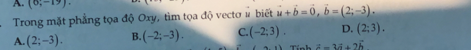 (6;-19). vector u+vector b=vector 0, vector b=(2;-3). 
Trong mặt phẳng tọa độ Oxy, tìm tọa độ vectơ # biết
A. (2;-3).
B. (-2;-3).
D.
C. (-2;3). (2;3). 
Tính vector c=3vector a+2vector b