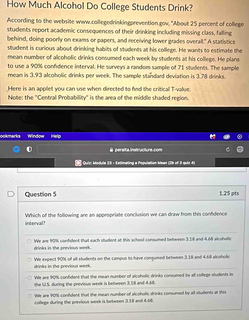 How Much Alcohol Do College Students Drink?
According to the website www.collegedrinkingprevention.gov, "About 25 percent of college
students report academic consequences of their drinking including missing class, falling
behind, doing poorly on exams or papers, and receiving lower grades overall." A statistics
student is curious about drinking habits of students at his college. He wants to estimate the
mean number of alcoholic drinks consumed each week by students at his college. He plans
to use a 90% confidence interval. He surveys a random sample of 71 students. The sample
mean is 3.93 alcoholic drinks per week. The sample standard deviation is 3.78 drinks.
Here is an applet you can use when directed to find the critical T-value.
Note: the ''Central Probability'' is the area of the middle shaded region.
ookmarks Window Help
● peralta.instructure.com
Quiz: Module 23 - Estimating a Population Mean (2b of 3 quiz 4)
Question 5 1.25 pts
Which of the following are an appropriate conclusion we can draw from this confdence
interval?
We are 90% confident that each student at this school consumed between 3.18 and 4.68 alcoholic
drinks in the previous week.
We expect 90% of all students on the campus to have consumed between 3.18 and 4.68 alcoholic
drinks in the previous week.
We are 90% confdent that the mean number of alcoholic drinks consumed by all college students in
the U.S. during the previous week is between 3.18 and 4.68.
We are 90% confident that the mean number of alcoholic drinks consumed by all students at this
college during the previous week is between 3.18 and 4.68.