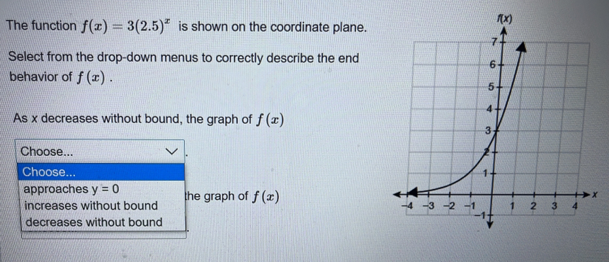 The function f(x)=3(2.5)^x is shown on the coordinate plane.
Select from the drop-down menus to correctly describe the end
behavior of f(x).
As x decreases without bound, the graph of f(x)
Choose... 
Choose... 
x
approaches y=0 the graph of f(x)
increases without bound
decreases without bound