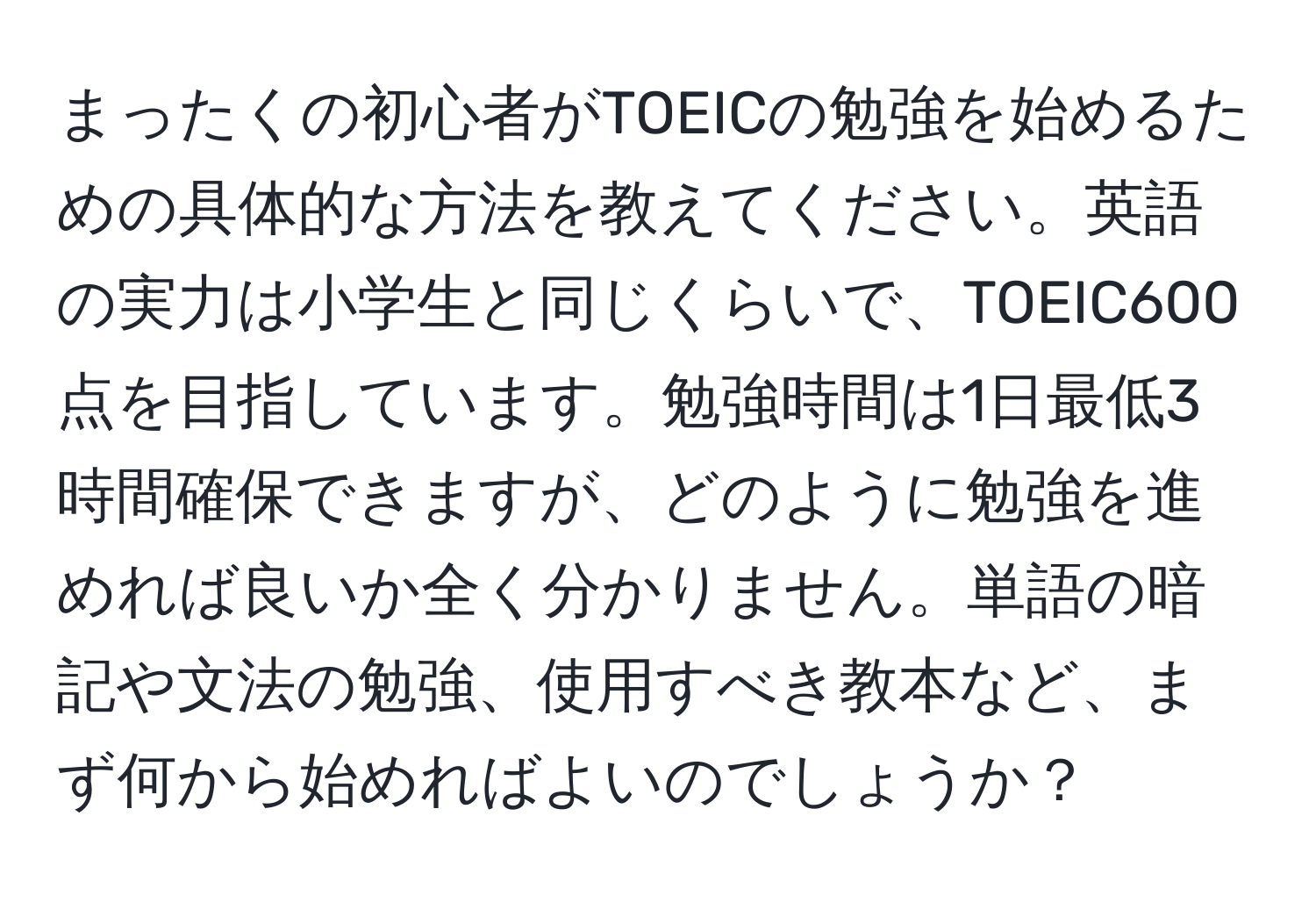 まったくの初心者がTOEICの勉強を始めるための具体的な方法を教えてください。英語の実力は小学生と同じくらいで、TOEIC600点を目指しています。勉強時間は1日最低3時間確保できますが、どのように勉強を進めれば良いか全く分かりません。単語の暗記や文法の勉強、使用すべき教本など、まず何から始めればよいのでしょうか？