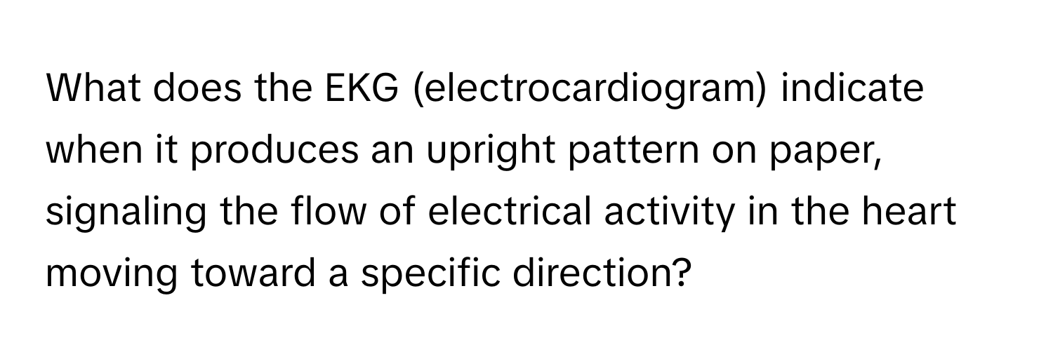 What does the EKG (electrocardiogram) indicate when it produces an upright pattern on paper, signaling the flow of electrical activity in the heart moving toward a specific direction?