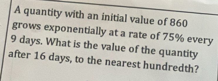 A quantity with an initial value of 860
grows exponentially at a rate of 75% every
9 days. What is the value of the quantity 
after 16 days, to the nearest hundredth?