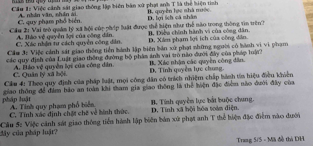 tuan thu quy định nay 
Câu 1: Việc cảnh sát giao thông lập biên bản xử phạt anh T là thể hiện tính
A. nhân văn, nhân ái. B. quyền lực nhà nước.
C. quy phạm phổ biến. D. lợi ích cá nhân
Câu 2: Vai trò quản lý xã hội củạ phíp luật được thể hiện như thế nào trong thông tin trên?
A. Bảo vệ quyền lợi của công dấn. B. Điều chỉnh hành vi của công dân.
C. Xác nhận tư cách quyền công dân. D. Xâm phạm lợi ích của công dân.
Câu 3: Việc cảnh sát giao thông tiến hành lập biên bản xử phạt những người có hành vi vi phạm
các quy định của Luật giao thông đường bộ phản ánh vai trò nào dưới đây của pháp luật?
A. Bảo vệ quyền lợi của công dân. B. Xác nhận các quyền công dân.
C. Quản lý xã hội. D. Tính quyền lực chung.
Câu 4: Theo quy định của pháp luật, mọi công dân có trách nhiệm chấp hành tín hiệu điều khiển
giao thông để đảm bảo an toàn khi tham gia giao thông là thể hiện đặc điểm nào dưới đây của
pháp luật
A. Tính quy phạm phổ biển. B. Tính quyền lực bắt buộc chung.
C. Tính xác định chặt chẽ về hình thức. D. Tính xã hội hóa toàn diện.
Câu 5: Việc cảnh sát giao thông tiến hành lập biên bản xử phạt anh T thể hiện đặc điểm nào dưới
đây của pháp luật?
Trang 5/5 - Mã đề thi DH