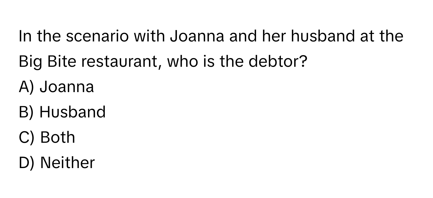 In the scenario with Joanna and her husband at the Big Bite restaurant, who is the debtor?

A) Joanna
B) Husband
C) Both
D) Neither