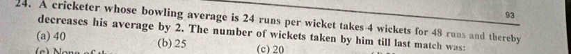 93
24. A cricketer whose bowling average is 24 runs per wicket takes 4 wickets for 48 runs and thereby
decreases his average by 2. The number of wickets taken by him till last match was:
(a) 40 (b) 25 (c) 20