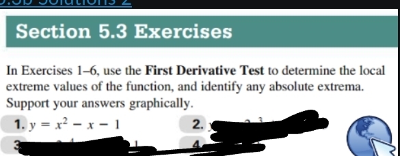 Exercises 
In Exercises 1-6, use the First Derivative Test to determine the local 
extreme values of the function, and identify any absolute extrema. 
Support your answers graphically. 
1. y=x^2-x-1 2. 1
3 
4