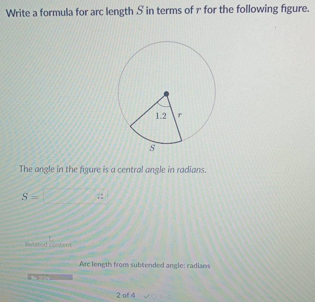 Write a formula for arc length S in terms of r for the following figure. 
The angle in the figure is a central angle in radians.
S=
beginarrayr -x +=endarray
Related content 
Arc length from subtended angle: radians 
2: 39
2 of 4