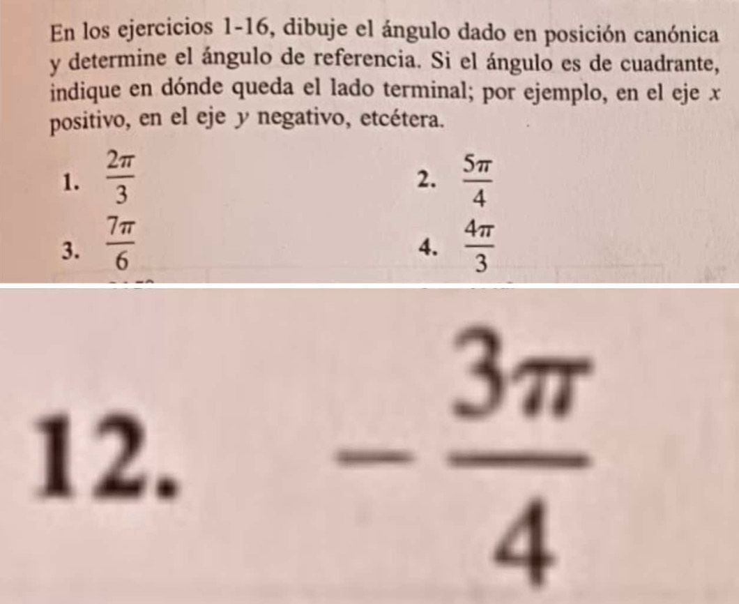 En los ejercicios 1-16, dibuje el ángulo dado en posición canónica 
y determine el ángulo de referencia. Si el ángulo es de cuadrante, 
indique en dónde queda el lado terminal; por ejemplo, en el eje x
positivo, en el eje y negativo, etcétera. 
1.  2π /3   5π /4 
2. 
3.  7π /6   4π /3 
4. 
12.
- 3π /4 