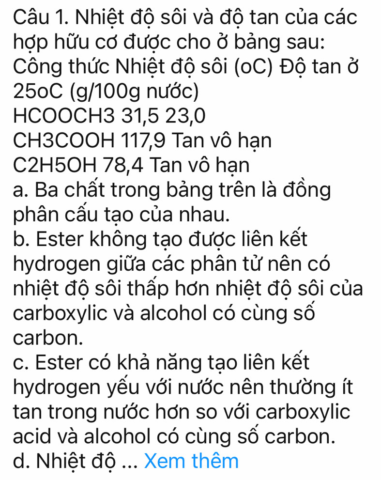 Nhiệt độ sôi và độ tan của các
hợp hữu cơ được cho ở bảng sau:
Công thức Nhiệt độ sôi (oC) Độ tan ở
25oC (g/100g nước)
HCOOCH3 31, 5 23, 0
CH3COOH 117, 9 Tan vô hạn
C2H5OH 78, 4 Tan vô hạn
a. Ba chất trong bảng trên là đồng
phân cấu tạo của nhau.
b. Ester không tạo được liên kết
hydrogen giữa các phân tử nên có
nhiệt độ sôi thấp hơn nhiệt độ sôi của
carboxylic và alcohol có cùng số
carbon.
c. Ester có khả năng tạo liên kết
hydrogen yếu với nước nên thường ít
tan trong nước hơn so với carboxylic
acid và alcohol có cùng số carbon.
d. Nhiệt độ ... Xem thêm