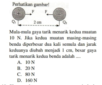 Perhatikan gambar!
Mula-mula gaya tarik menarik kedua muatan
10 N. Jika kedua muatan masing-masing
benda diperbesar dua kali semula dan jarak
keduanya diubah menjadi 1 cm, besar gaya
tarik menarik kedua benda adalah ....
A. 10 N
B. 20 N
C. 80 N
D. 160 N