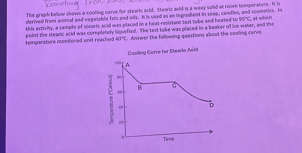 The graph below shows a cooling curve for stearic acid. Stearic acid is a waxy solid at room temperature. It is 
derived from animal and vegetable fats and oils. It is used as an ingredient in soap, candles, and cosmetics. In 
this activity, a sample of stearic acid was placed in a heat-resistant test tube and heated to 95^oC , at which 
point the stearic acid was completely liquefied. The test tube was placed in a beaker of ice water, and the 
temperature monitored unit reached 40°C. Answer the following questions about the cooling curve. 
Cooling Curve for Stearic Acid