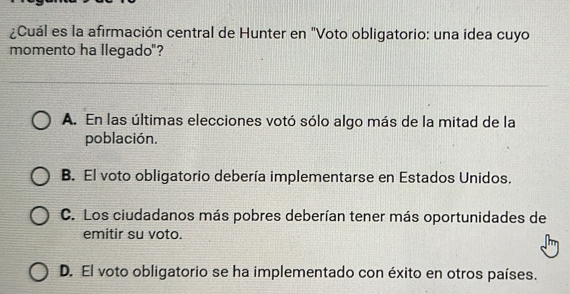 ¿Cuál es la afirmación central de Hunter en "Voto obligatorio: una idea cuyo
momento ha llegado"?
A. En las últimas elecciones votó sólo algo más de la mitad de la
población.
B. El voto obligatorio debería implementarse en Estados Unidos.
C. Los ciudadanos más pobres deberían tener más oportunidades de
emitir su voto.
D. El voto obligatorio se ha implementado con éxito en otros países.