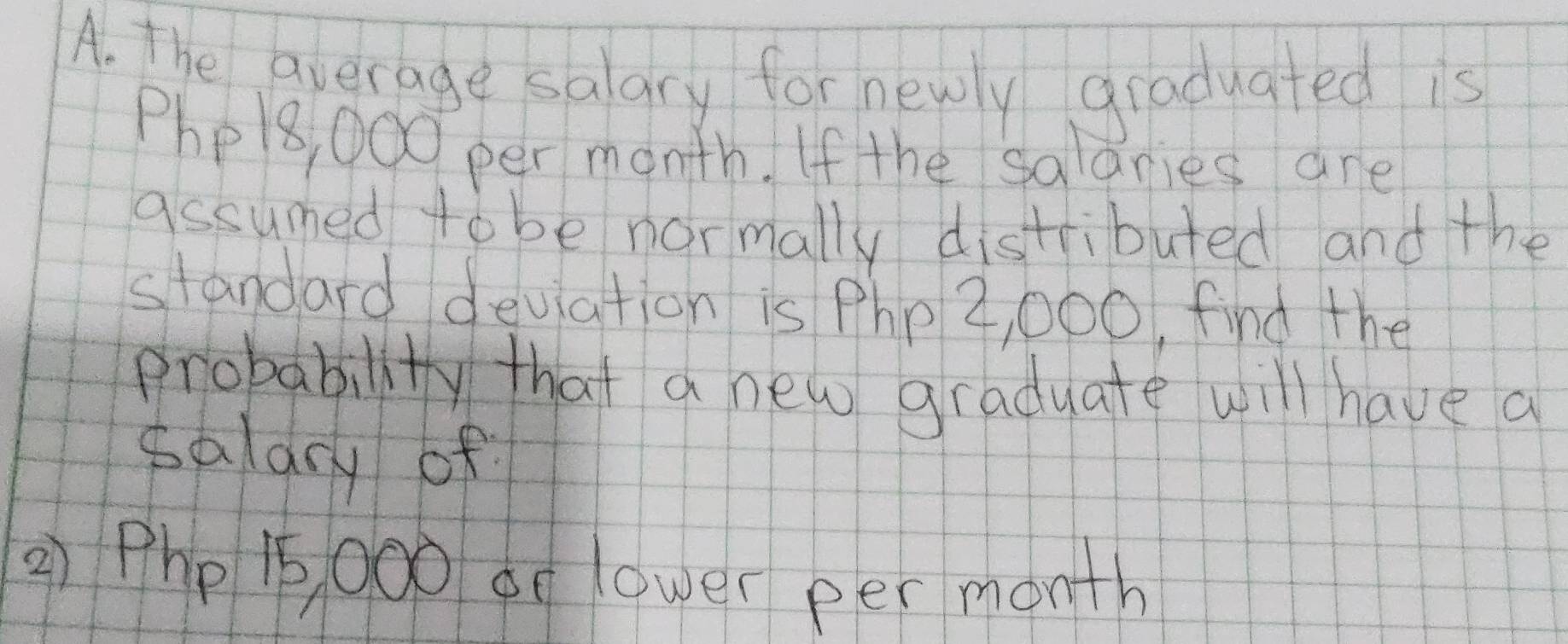 the average salary for newly graduated is
Phe8, 000 per month. If the salanies are 
assumed to be normally distributed and the 
standard deviation is Php 2, 000, find the 
probability that a new graduate will have a 
saldry of 
() Php 15 00o de lower per month