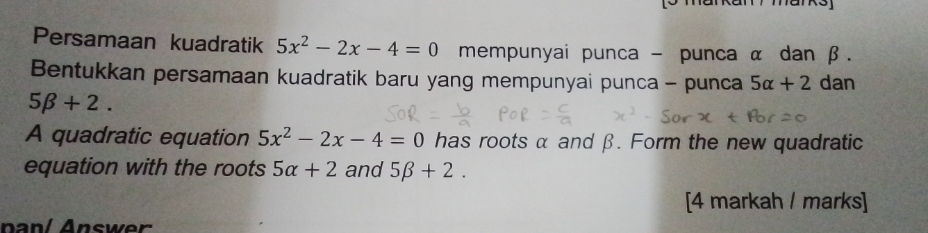 Persamaan kuadratik 5x^2-2x-4=0 mempunyai punca - punca α dan β. 
Bentukkan persamaan kuadratik baru yang mempunyai punca - punca 5alpha +2 dan
5beta +2. 
A quadratic equation 5x^2-2x-4=0 has roots α and β. Form the new quadratic 
equation with the roots 5alpha +2 and 5beta +2. 
[4 markah / marks] 
panl Answer