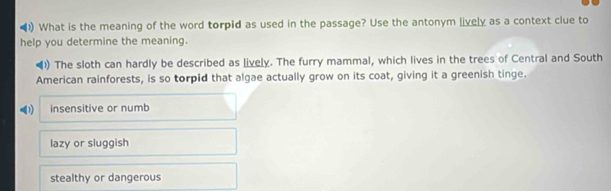 )) What is the meaning of the word torpid as used in the passage? Use the antonym lively as a context clue to
help you determine the meaning.
) The sloth can hardly be described as lively. The furry mammal, which lives in the trees of Central and South
American rainforests, is so torpid that algae actually grow on its coat, giving it a greenish tinge.
insensitive or numb
lazy or sluggish
stealthy or dangerous