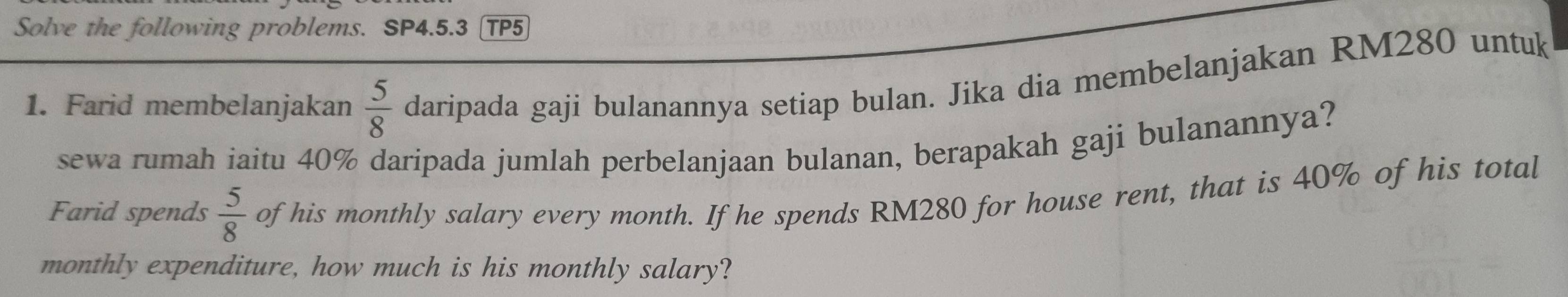 Solve the following problems. SP4.5.3 TP5 
1. Farid membelanjakan  5/8  daripada gaji bulanannya setiap bulan. Jika dia membelanjakan RM280 untuk 
sewa rumah iaitu 40% daripada jumlah perbelanjaan bulanan, berapakah gaji bulanannya? 
Farid spends  5/8  of his monthly salary every month. If he spends RM280 for house rent, that is 40% of his total 
monthly expenditure, how much is his monthly salary?