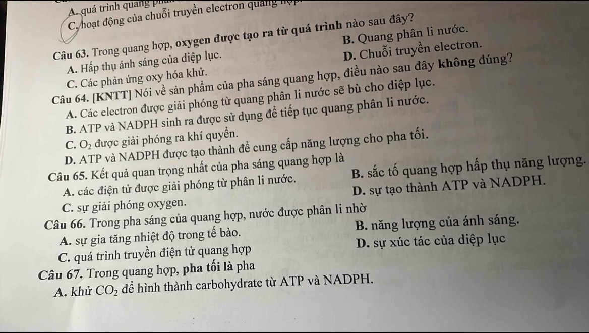 A. quá trình quảng phân
C. hoạt động của chuỗi truyền electron quảng hợp
Câu 63. Trong quang hợp, oxygen được tạo ra từ quá trình nào sau đây?
D. Chuỗi truyền electron.
A. Hấp thụ ánh sáng của diệp lục. B. Quang phân li nước.
C. Các phản ứng oxy hóa khử.
Câu 64. [KNTT] Nói về sản phẩm của pha sáng quang hợp, điều nào sau đây không đúng?
A. Các electron được giải phóng từ quang phân li nước sẽ bù cho diệp lục.
B. ATP và NADPH sinh ra được sử dụng để tiếp tục quang phân li nước.
C. O_2 được giải phóng ra khí quyển.
D. ATP và NADPH được tạo thành đề cung cấp năng lượng cho pha tối.
Câu 65. Kết quả quan trọng nhất của pha sáng quang hợp là
A. các điện tử được giải phóng từ phân li nước. B. sắc tố quang hợp hấp thụ năng lượng.
D. sự tạo thành ATP và NADPH.
C. sự giải phóng oxygen.
Câu 66. Trong pha sáng của quang hợp, nước được phân li nhờ
A. sự gia tăng nhiệt độ trong tế bào. B. năng lượng của ánh sáng.
C. quá trình truyền điện tử quang hợp D. sự xúc tác của diệp lục
Câu 67. Trong quang hợp, pha tối là pha
A. khử CO_2 để hình thành carbohydrate từ ATP và NADPH.