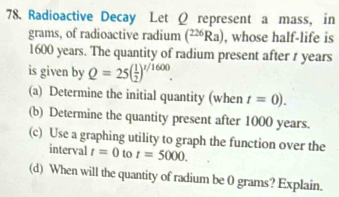 Radioactive Decay Let Ω represent a mass, in 
grams, of radioactive radium (^226Ra) , whose half-life is
1600 years. The quantity of radium present after t years
is given by Q=25( 1/2 )^t/1600. 
(a) Determine the initial quantity (when t=0). 
(b) Determine the quantity present after 1000 years. 
(c) Use a graphing utility to graph the function over the 
interval t=0 to t=5000. 
(d) When will the quantity of radium be 0 grams? Explain.