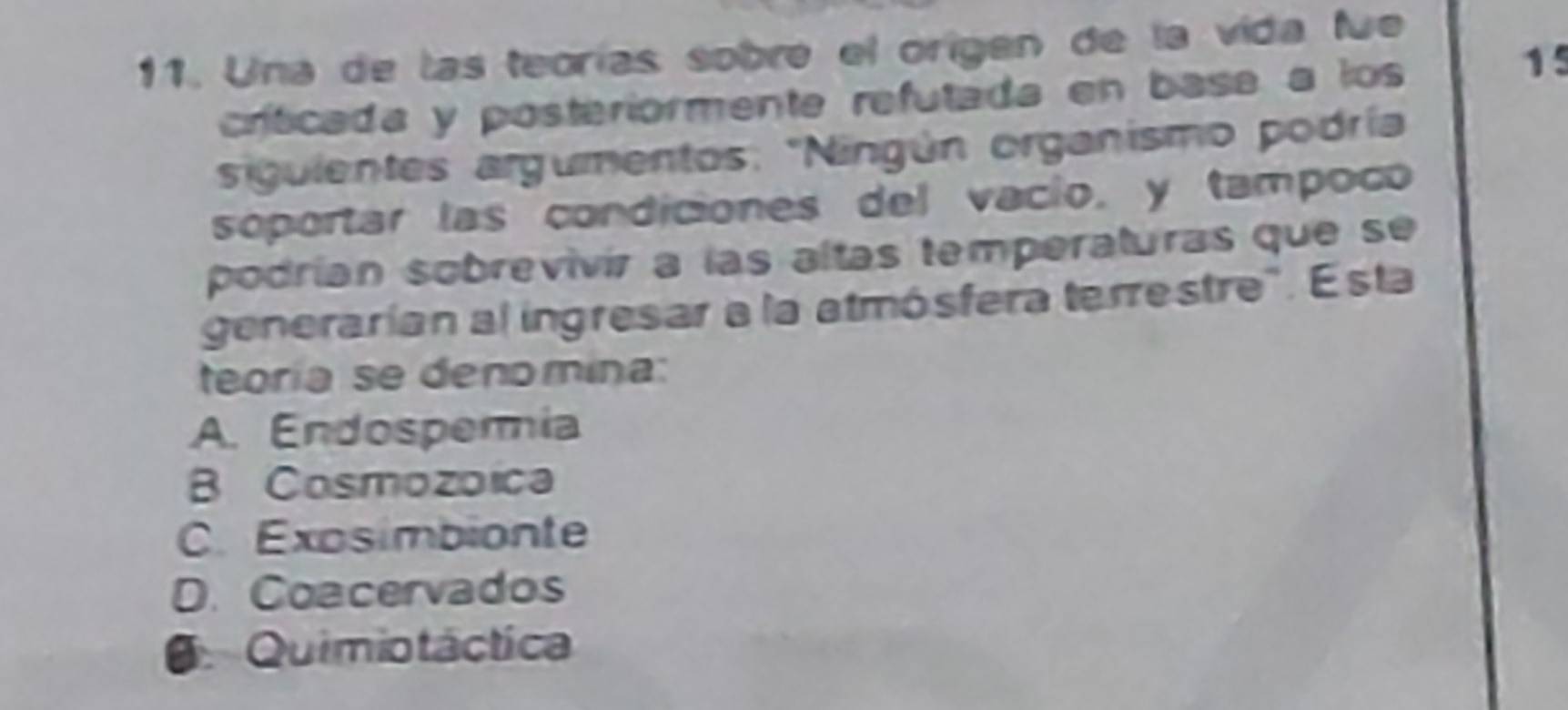 Una de las teorías sobré el origen de la vida fue
crítcada y posteriormente refutada en base a los
15
siguientes argumentos: 'Ningún organismo podría
soportar las condiciones del vacío, y tampoco
podrían sobrevivír a las altas temperaturas que se
generarían al ingresar a la atmósfera terrestre". Esta
teoría se denomina:
A. Endospermia
B Cosmozoica
C. Exosimbionte
D. Coacervados
O Quimiotáctica