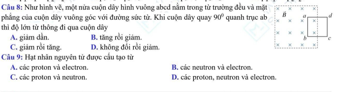 Như hình vẽ, một nửa cuộn dây hình vuông abcd nằm trong từ trường đều và mặt × × ×
phẳng của cuộn dây vuông góc với đường sức từ. Khi cuộn dây quay 90° quanh trục ab B 9 d
× × ×
thì độ lớn từ thông đi qua cuộn dây
A. giảm dần. B. tăng rồi giảm.
× × ×
b c
C. giảm rồi tăng. D. không đổi rồi giảm.
× × ×
Câu 9: Hạt nhân nguyên tử được cấu tạo từ
A. các proton và electron. B. các neutron và electron.
C. các proton và neutron. D. các proton, neutron và electron.