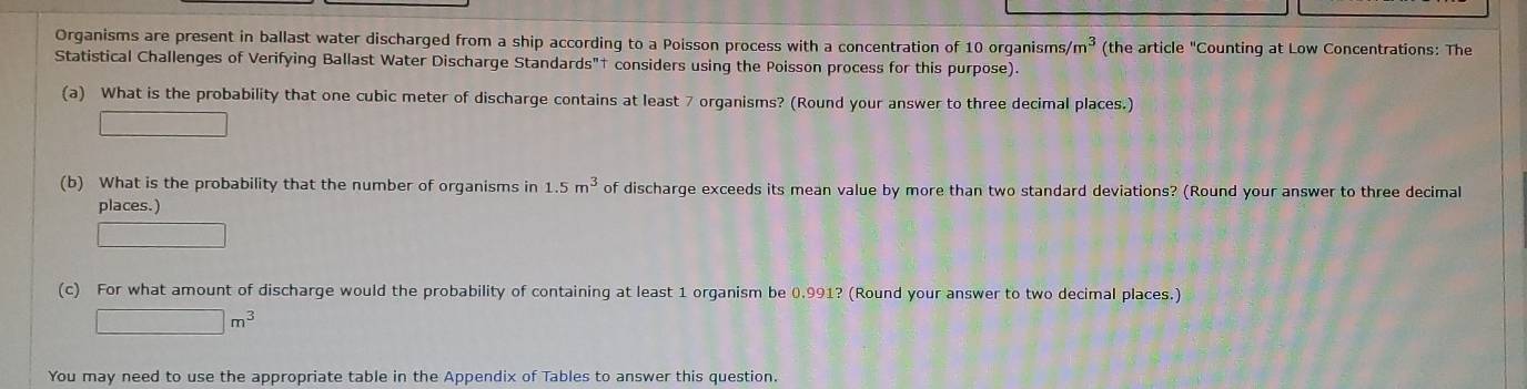 Organisms are present in ballast water discharged from a ship according to a Poisson process with a concentration of 10 organisms s/m^3 (the article "Counting at Low Concentrations: The 
Statistical Challenges of Verifying Ballast Water Discharge Standards"† considers using the Poisson process for this purpose). 
(a) What is the probability that one cubic meter of discharge contains at least 7 organisms? (Round your answer to three decimal places.) 
□ 
(b) What is the probability that the number of organisms in 1.5m^3 of discharge exceeds its mean value by more than two standard deviations? (Round your answer to three decimal 
places.) 
□ 
(c) For what amount of discharge would the probability of containing at least 1 organism be 0.991? (Round your answer to two decimal places.)
□ m^3
You may need to use the appropriate table in the Appendix of Tables to answer this question.