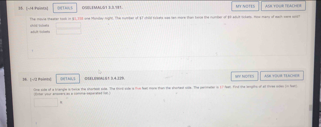 MY NOTES 
35. [-/4 Points] DETAILS OSELEMALG1 3.3.181. ASK YOUR TEACHER 
The movie theater took in $1,358 one Monday night. The number of $7 child tickets was ten more than twice the number of $9 adult tickets. How many of each were sold? 
child tickets 
adult tickets 
36. [-/2 Points] DETAILS OSELEMALG1 3.4.229. MY NOTES ASK YOUR TEACHER 
One side of a triangle is twice the shortest side. The third side is five feet more than the shortest side. The perimeter is 17 feet. Find the lengths of all three sides (in feet). 
(Enter your answers as a comma-separated list.)
ft