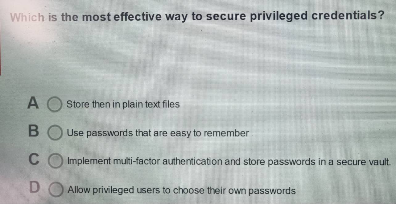 Which is the most effective way to secure privileged credentials?
A Store then in plain text files
B Use passwords that are easy to remember
C Implement multi-factor authentication and store passwords in a secure vault.
D Allow privileged users to choose their own passwords