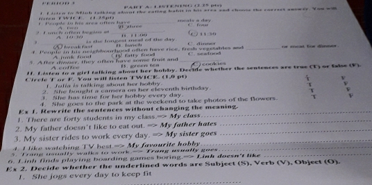 4= CA： 1 1 N N (235 (1)
n f f isten in Mfinh falking about the eating habnt tn his area and chooss the correst seswer. You wi
t People in his area often have é m qē he e meals a day
_
4:30
é uh offen Régino e 
is the lomgest meal of the day. lurt
f People in his neighbourhood often have rice, fresh vegetables and C dinn e _or mest for dinner .
A fk fo 
5. After dinner, they often have some fruit and CR firtty food _C seafood jeookies
A cnffee 1. preen tea
H. Listen to a girl talking about her hobby. Decide whether the sentences are true (T) or false (F)
CTrcle T or K You will listen TWICK. (1,9 pt)
f Jufia is talking about her hobby.
2. She bought a camera on her eleventh birthday.
F
3. She has time for her hobby every day.
4. She goes to the park at the weekend to take photos of the flowers. T F
Ex 1. Rewrite the sentences without changing the meaning.
1. There are forty students in my class.-> My class
2. My father doesn't like to eat out. => My father hates_
_
3. My sister rides to work every day. => My sister goes
4. I like watching TV hest. =>My a vourite hob _
5. Trang usually walks to work-- Trang usually goes_
6. Linh finds playing boarding games borir g(x)=1 Linh doesn't like
Ex 2. Decide whether the underlined words are Subject (S), Verb (V), Object (O).
_
1. She jogs every day to keep fit