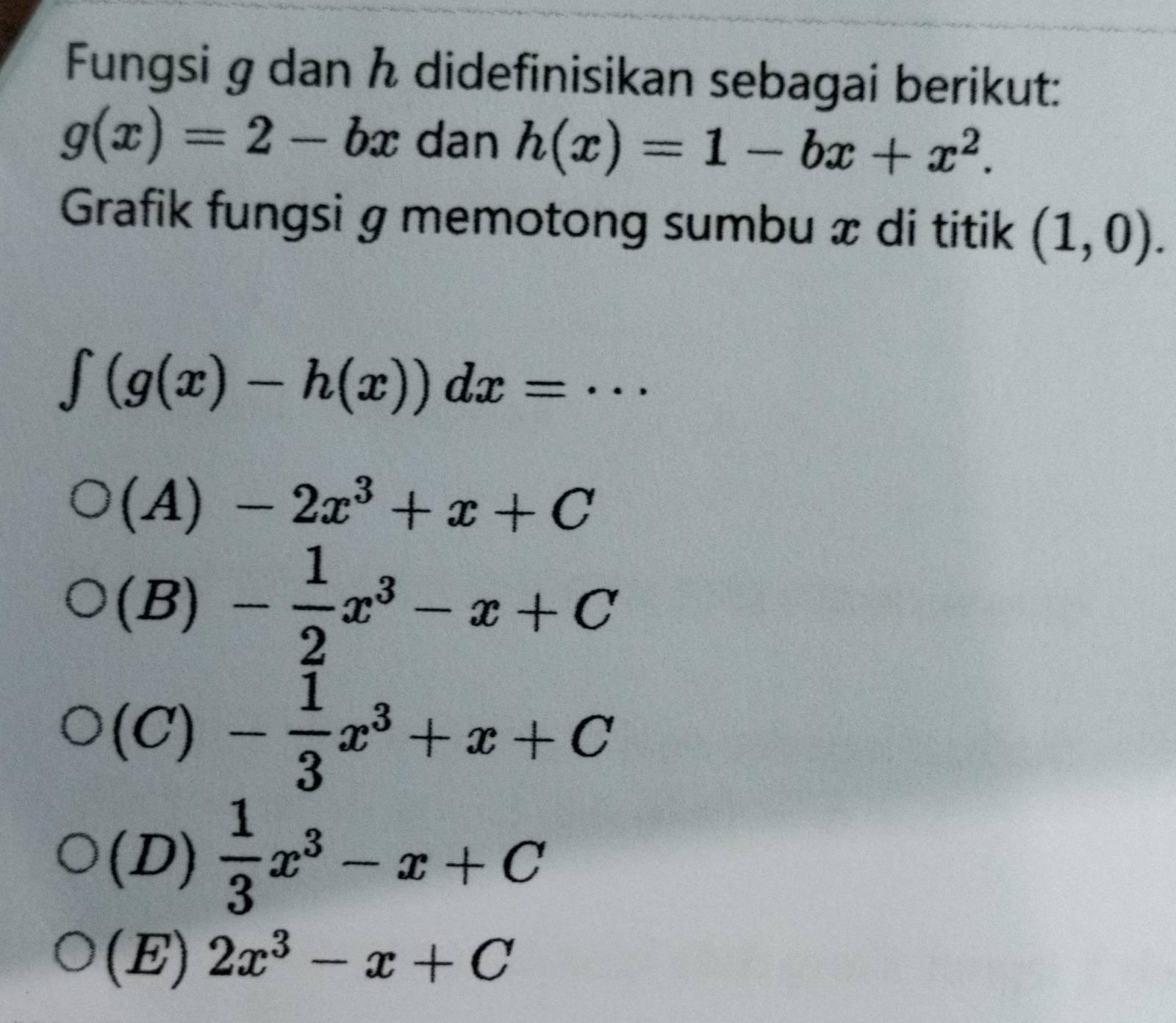 Fungsi g dan h didefinisikan sebagai berikut:
g(x)=2-bx dan h(x)=1-bx+x^2. 
Grafik fungsi g memotong sumbu æ di titik (1,0).
∈t (g(x)-h(x))dx=·s
(A) -2x^3+x+C
(B) - 1/2 x^3-x+C
(C) - 1/3 x^3+x+C
(D)  1/3 x^3-x+C
(E) 2x^3-x+C