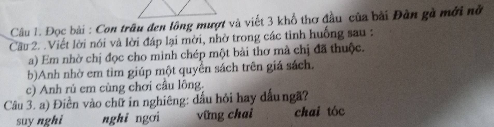 Đọc bài : Con trâu đen lông mượt và viết 3 khổ thơ đầu của bài Đàn gà mới nở
Cầu 2. .Viết lời nói và lời đáp lại mời, nhờ trong các tỉnh huống sau :
a) Em nhờ chị đọc cho mình chép một bài thơ mà chị đã thuộc.
b)Anh nhờ em tìm giúp một quyển sách trên giá sách.
c) Anh rủ em cùng chơi cầu lông.
Câu 3. a) Điền vào chữ in nghiêng: dấu hỏi hay dấungã?
suy nghi nghi ngơi vững chai
chai tóc