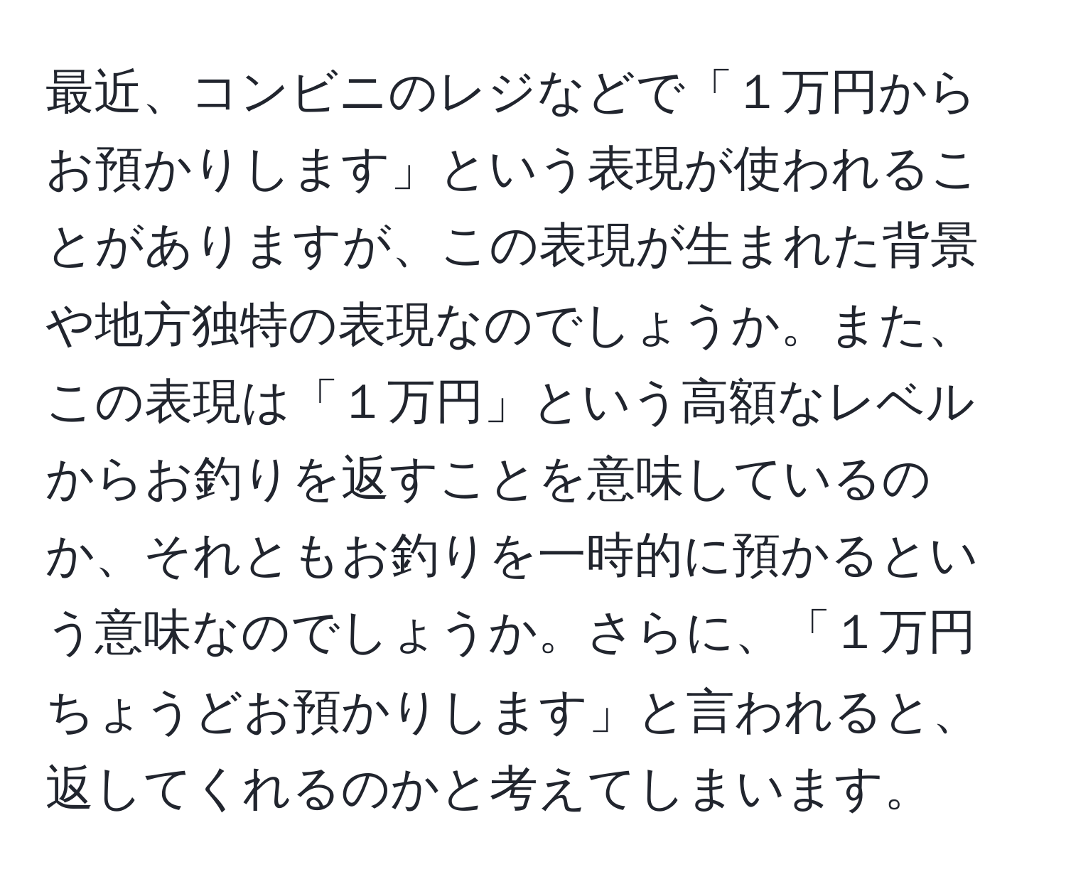 最近、コンビニのレジなどで「１万円からお預かりします」という表現が使われることがありますが、この表現が生まれた背景や地方独特の表現なのでしょうか。また、この表現は「１万円」という高額なレベルからお釣りを返すことを意味しているのか、それともお釣りを一時的に預かるという意味なのでしょうか。さらに、「１万円ちょうどお預かりします」と言われると、返してくれるのかと考えてしまいます。