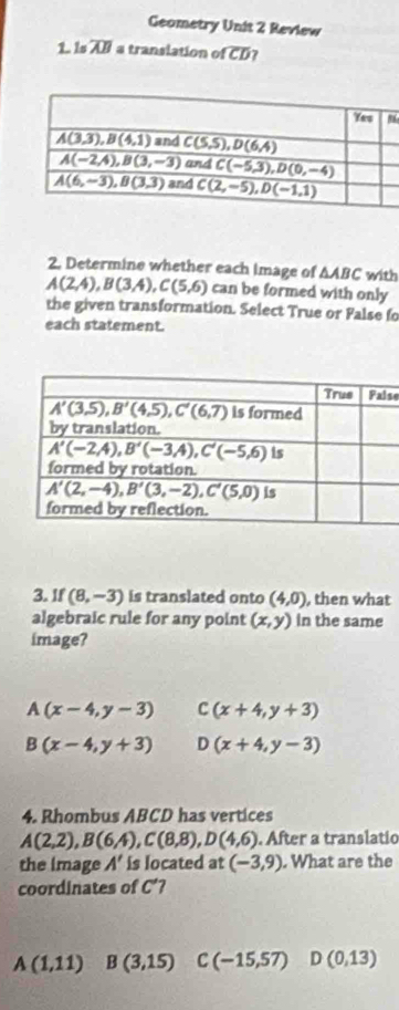 Geometry Unit 2 Review
1. Is overline AB a translation of CD?
2. Determine whether each image of △ ABC with
A(2,4),B(3,4),C(5,6) can be formed with only
the given transformation. Select True or False fo
each statement.
se
3. If (8,-3) is translated onto (4,0) , then what
algebraic rule for any point (x,y) In the same
image?
A(x-4,y-3) C(x+4,y+3)
B(x-4,y+3) D(x+4,y-3)
4. Rhombus ABCD has vertices
A(2,2),B(6,4),C(8,8),D(4,6). After a translatio
the image A' is located at (-3,9). What are the
coordinates of C'
A(1,11) B(3,15) C (-15,57) D(0,13)