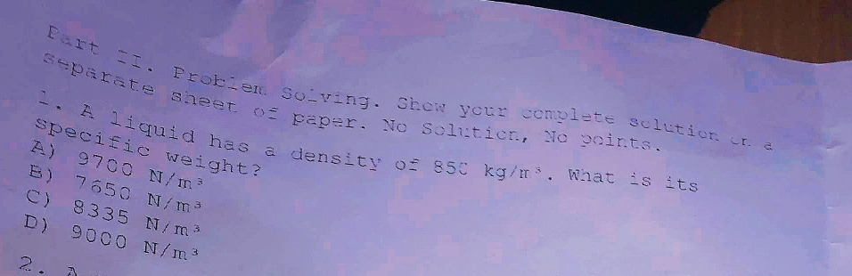 Part II. Problem Solving. Show your complete sclution on a
separate sheet of paper. No Solution, No points
1. A liquid has a density of 850kg/π^3
specific weight?
A )
B) 9700N/m^3. What
C ) 8.335N/m^3 7650N/m^3
its
D ) 9000N/m^3
2 .