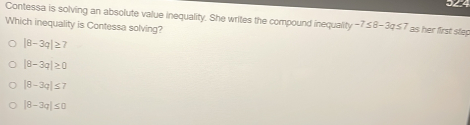 Contessa is solving an absolute value inequality. She writes the compound inequality -7≤ 8-3q≤ 7 as her first step
Which inequality is Contessa solving?
|8-3q|≥ 7
|8-3q|≥ 0
|8-3q|≤ 7
|8-3q|≤ 0