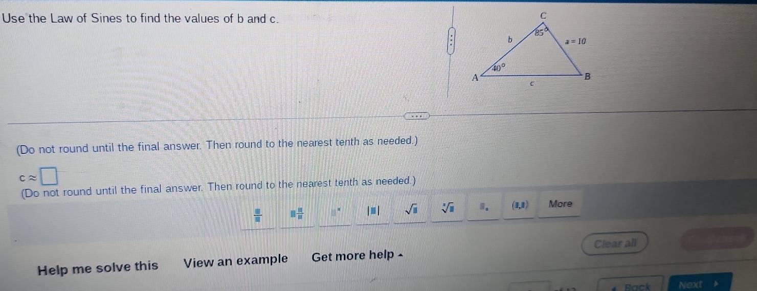 Use the Law of Sines to find the values of b and c.
(Do not round until the final answer. Then round to the nearest tenth as needed.)
capprox □
(Do not round until the final answer. Then round to the nearest tenth as needed.)
 □ /□   11 11/11  8° |□ | sqrt(□ ) sqrt[□](□ ) □ _□  (1,1) More
Clear all = Non==
Help me solve this View an example Get more help -
Back Next