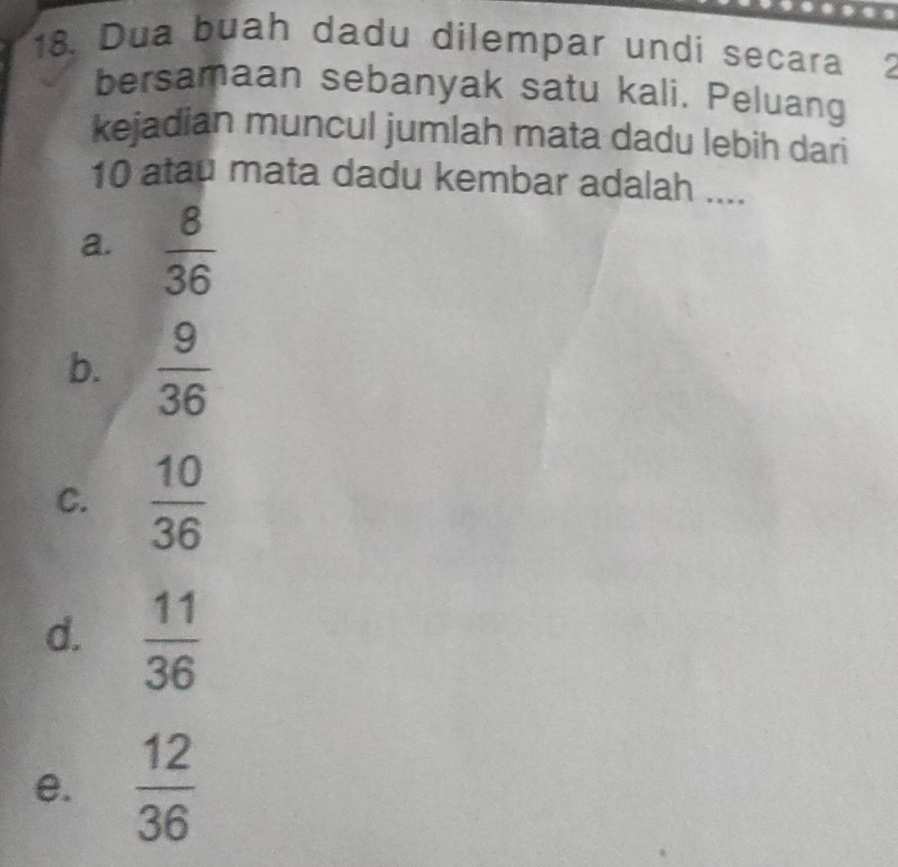 Dua buah dadu dilempar undi secara
bersamaan sebanyak satu kali. Peluang
kejadian muncul jumlah mata dadu lebih dari
10 atau mata dadu kembar adalah ....
a.  8/36 
b.  9/36 
C.  10/36 
d.  11/36 
e.  12/36 