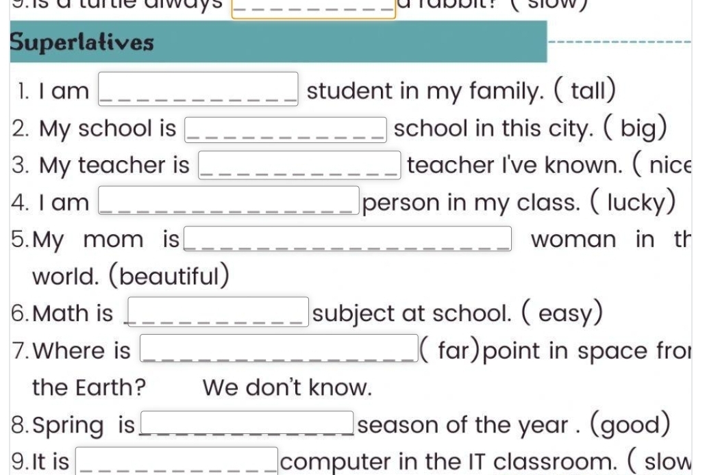 shs a tartle always 
Superlatives 
1. I am overline _ _ _ _ _ _  student in my family. ( tall) 
2. My school is ----_ -_ -_ -_ _  school in this city. ( big) 
3. My teacher is _  teacher I've known. ( nice 
4. I am _  person in my class. ( lucky) 
5.My mom is overline _ _ _ _  □  _ _  woman in th 
world. (beautiful) 
6. Math is overline _  subject at school. ( easy) 
7.Where is _  ( far)point in space fro 
the Earth? We don't know. 
8. Spring is □ season of the year. (good) 
9. It is overline _ _ _ _ _  computer in the IT classroom. ( slow