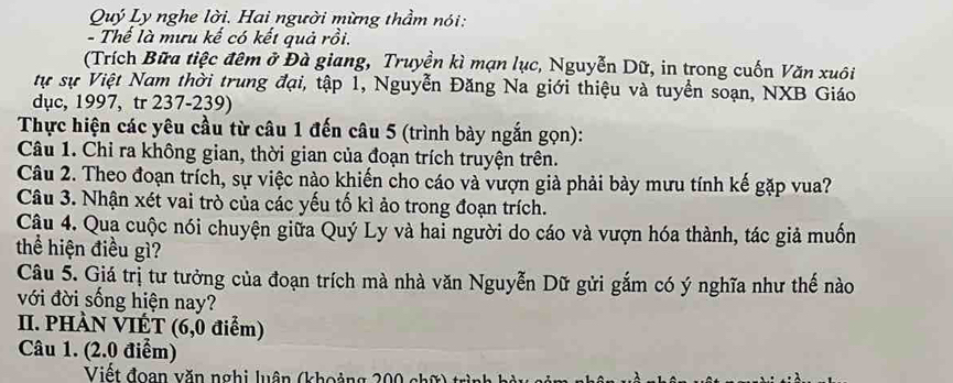 Quý Ly nghe lời. Hai người mừng thầm nói: 
- Thế là mưu kế có kết quả rồi. 
(Trích Bữa tiệc đêm ở Đà giang, Truyền kì mạn lục, Nguyễn Dữ, in trong cuốn Văn xuôi 
tự sự Việt Nam thời trung đại, tập 1, Nguyễn Đăng Na giới thiệu và tuyển soạn, NXB Giáo 
dục, 1997, tr 237-239) 
Thực hiện các yêu cầu từ câu 1 đến câu 5 (trình bày ngắn gọn): 
Câu 1. Chỉ ra không gian, thời gian của đoạn trích truyện trên. 
Câu 2. Theo đoạn trích, sự việc nào khiến cho cáo và vượn già phải bày mưu tính kế gặp vua? 
Câu 3. Nhận xét vai trò của các yếu tố kì ảo trong đoạn trích. 
Cậu 4. Qua cuộc nói chuyện giữa Quý Ly và hai người do cáo và vượn hóa thành, tác giả muốn 
thể hiện điều gì? 
Câu 5. Giá trị tư tưởng của đoạn trích mà nhà văn Nguyễn Dữ gửi gắm có ý nghĩa như thế nào 
với đời sống hiện nay? 
II. PHÀN VIÉT (6,0 điểm) 
Câu 1. (2.0 điểm) 
Viết đoạn văn nghị luận (khoảng 200 chữ) từ