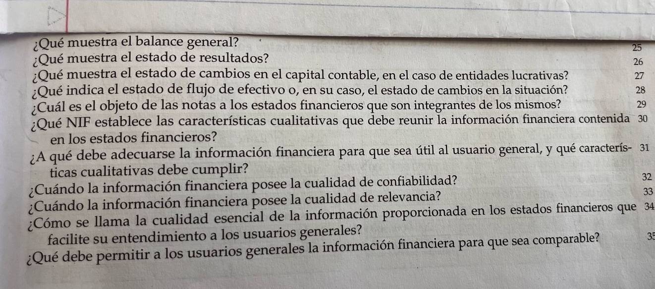 ¿Qué muestra el balance general? 
25 
¿Qué muestra el estado de resultados? 
26 
¿Qué muestra el estado de cambios en el capital contable, en el caso de entidades lucrativas? 27 
;Qué indica el estado de flujo de efectivo o, en su caso, el estado de cambios en la situación? 28 
;Cuál es el objeto de las notas a los estados financieros que son integrantes de los mismos? 29
¿Qué NIF establece las características cualitativas que debe reunir la información financiera contenida 30
en los estados financieros? 
¿A qué debe adecuarse la información financiera para que sea útil al usuario general, y qué caracterís- 31
ticas cualitativas debe cumplir? 
¿Cuándo la información financiera posee la cualidad de confiabilidad? 32
¿Cuándo la información financiera posee la cualidad de relevancia? 
33 
¿Cómo se llama la cualidad esencial de la información proporcionada en los estados financieros que 34
facilite su entendimiento a los usuarios generales? 
¿Qué debe permitir a los usuarios generales la información financiera para que sea comparable? 35