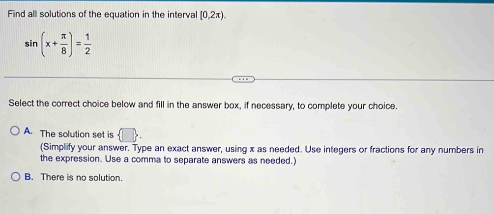 Find all solutions of the equation in the interval [0,2π ).
sin (x+ π /8 )= 1/2 
Select the correct choice below and fill in the answer box, if necessary, to complete your choice.
A. The solution set is  □ . 
(Simplify your answer. Type an exact answer, using π as needed. Use integers or fractions for any numbers in
the expression. Use a comma to separate answers as needed.)
B. There is no solution.