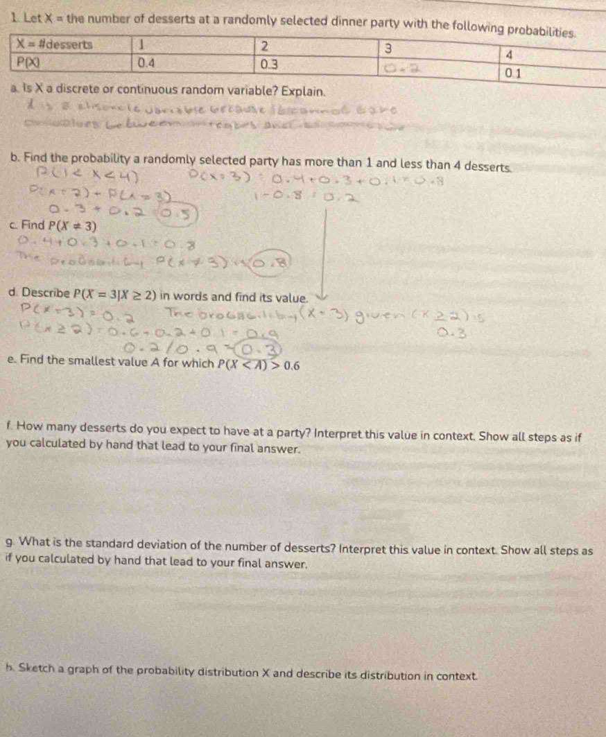 Let X= the number of desserts at a randomly selected dinner party with the fol
a. Is X a discrete or continuous random variable? Explain.
b. Find the probability a randomly selected party has more than 1 and less than 4 desserts
c. Find P(X!= 3)
d. Describe P(X=3]X≥ 2) in words and find its value.
e. Find the smallest value A for which P(X 0.6
f. How many desserts do you expect to have at a party? Interpret this value in context. Show all steps as if
you calculated by hand that lead to your final answer.
g. What is the standard deviation of the number of desserts? Interpret this value in context. Show all steps as
if you calculated by hand that lead to your final answer.
h. Sketch a graph of the probability distribution X and describe its distribution in context.