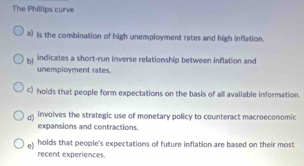 The Phillips curve 
a) is the combination of high unemployment rates and high inflation. 
b indicates a short-run inverse relationship between inflation and 
unemployment rates. 
c) holds that people form expectations on the basis of all available information. 
d) involves the strategic use of monetary policy to counteract macroeconomic 
expansions and contractions. 
e) holds that people's expectations of future inflation are based on their most 
recent experiences.