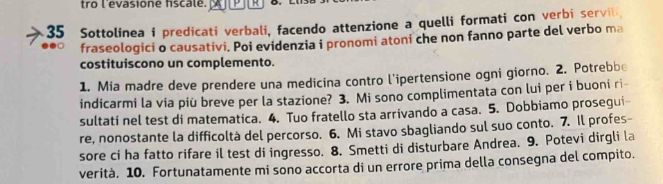 tro l'evasione fscale. R 
35 Sottolinea i predicati verbali, facendo attenzione a quelli formati con verbi servil 
fraseologici o causativi. Poi evidenzia i pronomi atoni che non fanno parte del verbo ma 
costituiscono un complemento. 
1. Mia madre deve prendere una medicina contro l'ipertensione ogni giorno. 2. Potrebbe 
indicarmi la via più breve per la stazione? 3. Mi sono complimentata con lui per i buoni ri- 
sultati nel test di matematica. 4. Tuo fratello sta arrivando a casa. 5. Dobbiamo prosegui- 
re, nonostante la difficoltà del percorso. 6. Mi stavo sbagliando sul suo conto. 7. Il profes- 
sore ci ha fatto rifare il test di ingresso. 8. Smetti di disturbare Andrea. 9. Potevi dirgli la 
verità. 10. Fortunatamente mi sono accorta di un errore prima della consegna del compito.