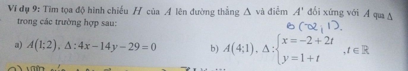 Ví dụ 9: Tìm tọa độ hình chiếu H của A lên đường thắng △ và điểm A' đối xứng với A qua A 
trong các trường hợp sau: 
a) A(1;2),△ :4x-14y-29=0 A(4;1),△ :beginarrayl x=-2+2t y=1+tendarray.  ,t∈ R
b)