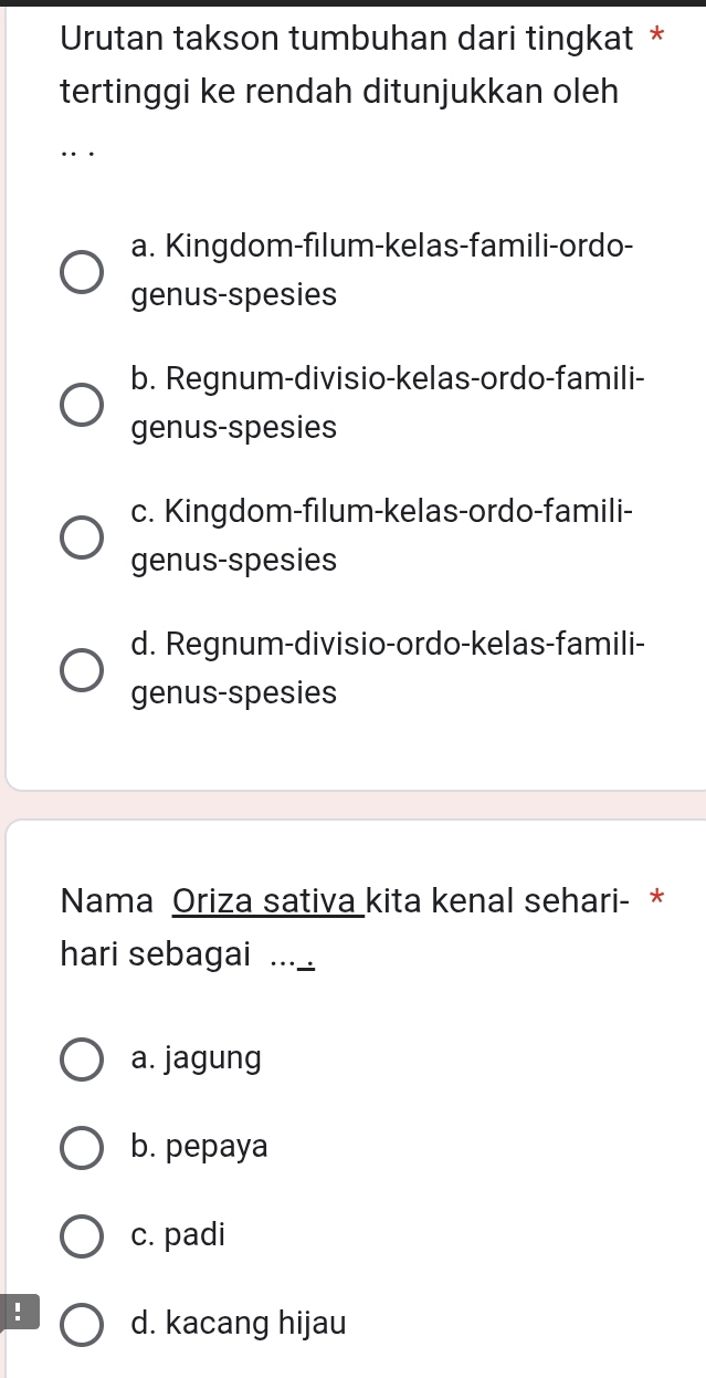 Urutan takson tumbuhan dari tingkat *
tertinggi ke rendah ditunjukkan oleh
a. Kingdom-filum-kelas-famili-ordo-
genus-spesies
b. Regnum-divisio-kelas-ordo-famili-
genus-spesies
c. Kingdom-filum-kelas-ordo-famili-
genus-spesies
d. Regnum-divisio-ordo-kelas-famili-
genus-spesies
Nama Oriza sativa kita kenal sehari- *
hari sebagai ..._
a. jagung
b. pepaya
c. padi
! d. kacang hijau